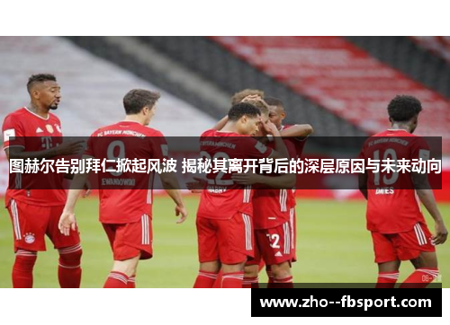 图赫尔告别拜仁掀起风波 揭秘其离开背后的深层原因与未来动向