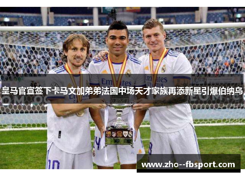 皇马官宣签下卡马文加弟弟法国中场天才家族再添新星引爆伯纳乌
