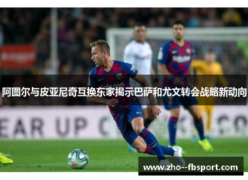 阿图尔与皮亚尼奇互换东家揭示巴萨和尤文转会战略新动向