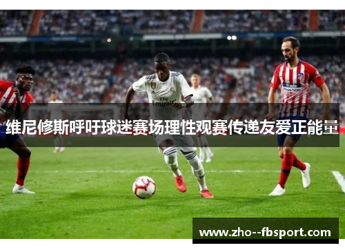 维尼修斯呼吁球迷赛场理性观赛传递友爱正能量 维尼修斯呼吁球迷赛场理性观赛传递友爱正能量