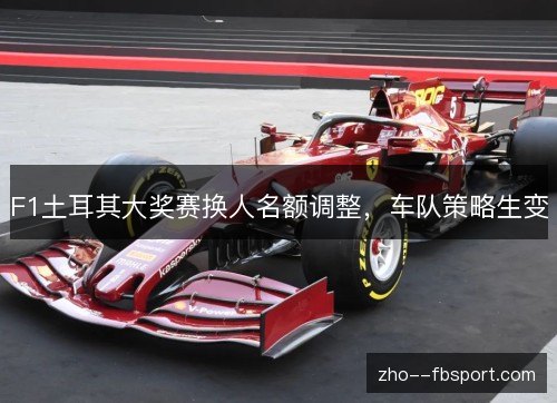 F1土耳其大奖赛换人名额调整，车队策略生变
